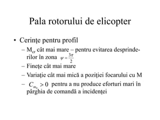 Pala rotorului de elicopter
• Cerinţe pentru profil
– Mcr cât mai mare – pentru evitarea desprinde-
rilor în zona
– Fineţe cât mai mare
– Variaţie cât mai mică a poziţiei focarului cu M
– pentru a nu produce eforturi mari în
pârghia de comandă a incidenţei
2
3
 
0
0

m
C
 