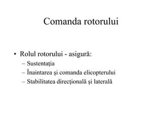 Comanda rotorului
• Rolul rotorului - asigură:
– Sustentaţia
– Înaintarea şi comanda elicopterului
– Stabilitatea direcţională şi laterală
 