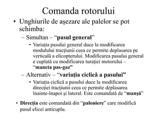 Comanda rotorului
• Unghiurile de aşezare ale palelor se pot
schimba:
– Simultan – “pasul general”
• Variaţia pasului general duce la modificarea
modulului tracţiunii ceea ce permite deplasarea pe
verticală a elicopterului. Modificarea pasului general
e cuplată cu modificarea turaţiei motorului –
“maneta pas-gaz”
– Alternativ – “variaţia ciclică a pasului”
• Variaţia ciclică a pasului duce la modificarea
direcţiei tracţiunii ceea ce permite deplasarea
înainte-înapoi şi lateral. Este comandată de “manşă”
• Direcţia este comandată din “paloniere” care modifică
pasul elicei anticuplu.
 
