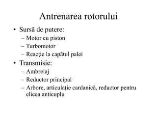 Antrenarea rotorului
• Sursă de putere:
– Motor cu piston
– Turbomotor
– Reacţie la capătul palei
• Transmisie:
– Ambreiaj
– Reductor principal
– Arbore, articulaţie cardanică, reductor pentru
elicea anticuplu
 