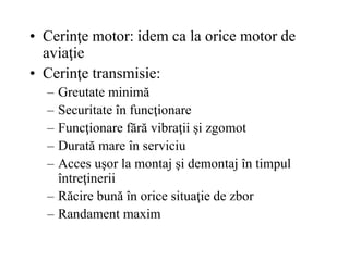 • Cerinţe motor: idem ca la orice motor de
aviaţie
• Cerinţe transmisie:
– Greutate minimă
– Securitate în funcţionare
– Funcţionare fără vibraţii şi zgomot
– Durată mare în serviciu
– Acces uşor la montaj şi demontaj în timpul
întreţinerii
– Răcire bună în orice situaţie de zbor
– Randament maxim
 