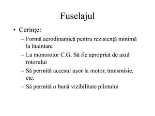 Fuselajul
• Cerinţe:
– Formă aerodinamică pentru rezistenţă minimă
la înaintare
– La monorotor C.G. Să fie apropriat de axul
rotorului
– Să permită accesul uşor la motor, transmisie,
etc.
– Să permită o bună vizibilitate pilotului
 