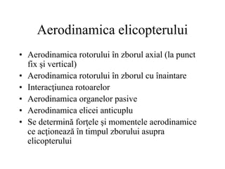 Aerodinamica elicopterului
• Aerodinamica rotorului în zborul axial (la punct
fix şi vertical)
• Aerodinamica rotorului în zborul cu înaintare
• Interacţiunea rotoarelor
• Aerodinamica organelor pasive
• Aerodinamica elicei anticuplu
• Se determină forţele şi momentele aerodinamice
ce acţionează în timpul zborului asupra
elicopterului
 