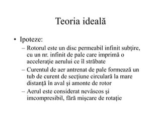 Teoria ideală
• Ipoteze:
– Rotorul este un disc permeabil infinit subţire,
cu un nr. infinit de pale care imprimă o
acceleraţie aerului ce îl străbate
– Curentul de aer antrenat de pale formează un
tub de curent de secţiune circulară la mare
distanţă în aval şi amonte de rotor
– Aerul este considerat nevâscos şi
imcompresibil, fără mişcare de rotaţie
 