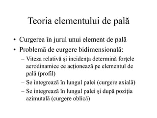 Teoria elementului de pală
• Curgerea în jurul unui element de pală
• Problemă de curgere bidimensională:
– Viteza relativă şi incidenţa determină forţele
aerodinamice ce acţionează pe elementul de
pală (profil)
– Se integrează în lungul palei (curgere axială)
– Se integrează în lungul palei şi după poziţia
azimutală (curgere oblică)
 