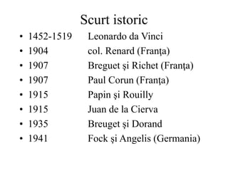 Scurt istoric
• 1452-1519 Leonardo da Vinci
• 1904 col. Renard (Franţa)
• 1907 Breguet şi Richet (Franţa)
• 1907 Paul Corun (Franţa)
• 1915 Papin şi Rouilly
• 1915 Juan de la Cierva
• 1935 Breuget şi Dorand
• 1941 Fock şi Angelis (Germania)
 