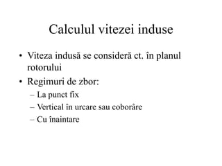 Calculul vitezei induse
• Viteza indusă se consideră ct. în planul
rotorului
• Regimuri de zbor:
– La punct fix
– Vertical în urcare sau coborâre
– Cu înaintare
 