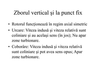 Zborul vertical şi la punct fix
• Rotorul funcţionează în regim axial simetric
• Urcare: Viteza indusă şi viteza relativă sunt
coliniare şi au acelaşi sens (în jos); Nu apar
zone turbionare.
• Coborâre: Viteza indusă şi viteza relativă
sunt coliniare şi pot avea sens opus; Apar
zone turbionare.
 