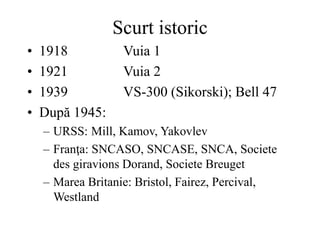 Scurt istoric
• 1918 Vuia 1
• 1921 Vuia 2
• 1939 VS-300 (Sikorski); Bell 47
• După 1945:
– URSS: Mill, Kamov, Yakovlev
– Franţa: SNCASO, SNCASE, SNCA, Societe
des giravions Dorand, Societe Breuget
– Marea Britanie: Bristol, Fairez, Percival,
Westland
 