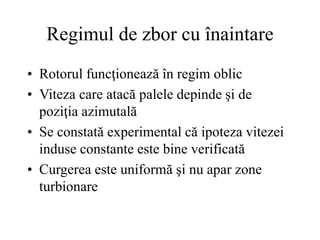 Regimul de zbor cu înaintare
• Rotorul funcţionează în regim oblic
• Viteza care atacă palele depinde şi de
poziţia azimutală
• Se constată experimental că ipoteza vitezei
induse constante este bine verificată
• Curgerea este uniformă şi nu apar zone
turbionare
 
