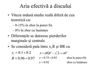 Aria efectivă a discului
• Viteza indusă medie reală diferă de cea
teoretică cu:
– 8-15% în zbor la punct fix
– 8% în zbor cu înaintare
• Diferenţele se datoresc pierderilor
marginale şi centrale
• Se consideră pala între x1R şi BR cu
97
.
0
96
.
0
2
.
0
1
.
0
1




B
x  
înaintare
cu
zbor
92
.
0
fix
punct
la
zbor
85
.
0
75
.
0
2
2
1
2






e
e
R
e
x
B
R
A 

 