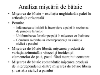 Analiza mişcării de bătaie
• Mişcarea de bătaie = oscilaţia unghiulară a palei în
articulaţia orizontală
• Permite
– Înlăturarea solicitării la încovoiere a palei în secţiunea
de prindere la butuc
– Uniformizarea forţelor pe pală în mişcarea cu înaintare
– Comanda rotorului în interdependenţă cu variaţia
ciclică a pasului
• Mişcarea de bătaie liberă: mişcarea produsă de
variaţia azimutală a vitezei şi incidenţei
elementelor de pală, pasul fiind menţinut constant
• Mişcarea de bătaie comandată: mişcarea produsă
de interdependenţa dintre mişcarea de bătaie liberă
şi variaţia ciclică a pasului
 