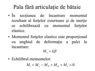 Pala fără articulaţie de bătaie
• În secţiunea de încastrare momentul
rezultant al forţelor exterioare şi de inerţie
se echilibrează cu momentul forţelor
elastice.
• Momentul forţelor elastice este proporţional
cu unghiul de deformaţie a palei la
încastrare:
• Echilibrul momentelor:

k
Me 
0




 e
G
P
c
i M
M
M
M
M
 