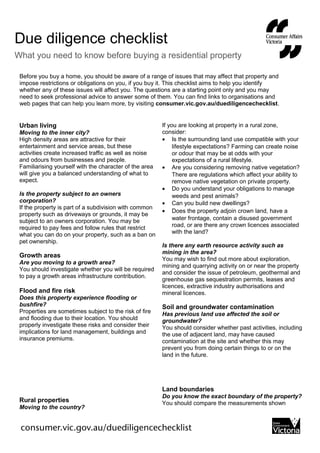 Before you buy a home, you should be aware of a range of issues that may affect that property and
impose restrictions or obligations on you, if you buy it. This checklist aims to help you identify
whether any of these issues will affect you. The questions are a starting point only and you may
need to seek professional advice to answer some of them. You can find links to organisations and
web pages that can help you learn more, by visiting consumer.vic.gov.au/duediligencechecklist.
Urban living
Moving to the inner city?
High density areas are attractive for their
entertainment and service areas, but these
activities create increased traffic as well as noise
and odours from businesses and people.
Familiarising yourself with the character of the area
will give you a balanced understanding of what to
expect.
Is the property subject to an owners
corporation?
If the property is part of a subdivision with common
property such as driveways or grounds, it may be
subject to an owners corporation. You may be
required to pay fees and follow rules that restrict
what you can do on your property, such as a ban on
pet ownership.
Growth areas
Are you moving to a growth area?
You should investigate whether you will be required
to pay a growth areas infrastructure contribution.
Flood and fire risk
Does this property experience flooding or
bushfire?
Properties are sometimes subject to the risk of fire
and flooding due to their location. You should
properly investigate these risks and consider their
implications for land management, buildings and
insurance premiums.
Rural properties
Moving to the country?
If you are looking at property in a rural zone,
consider:
• Is the surrounding land use compatible with your
lifestyle expectations? Farming can create noise
or odour that may be at odds with your
expectations of a rural lifestyle.
• Are you considering removing native vegetation?
There are regulations which affect your ability to
remove native vegetation on private property.
• Do you understand your obligations to manage
weeds and pest animals?
• Can you build new dwellings?
• Does the property adjoin crown land, have a
water frontage, contain a disused government
road, or are there any crown licences associated
with the land?
Is there any earth resource activity such as
mining in the area?
You may wish to find out more about exploration,
mining and quarrying activity on or near the property
and consider the issue of petroleum, geothermal and
greenhouse gas sequestration permits, leases and
licences, extractive industry authorisations and
mineral licences.
Soil and groundwater contamination
Has previous land use affected the soil or
groundwater?
You should consider whether past activities, including
the use of adjacent land, may have caused
contamination at the site and whether this may
prevent you from doing certain things to or on the
land in the future.
Land boundaries
Do you know the exact boundary of the property?
You should compare the measurements shown
Due diligence checklist
What you need to know before buying a residential property
 