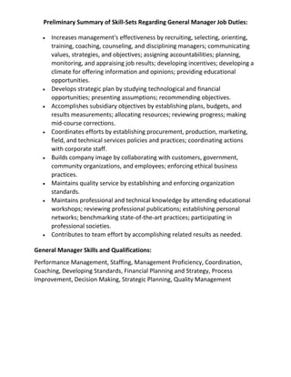 Preliminary Summary of Skill-Sets Regarding General Manager Job Duties:
• Increases management's effectiveness by recruiting, selecting, orienting,
training, coaching, counseling, and disciplining managers; communicating
values, strategies, and objectives; assigning accountabilities; planning,
monitoring, and appraising job results; developing incentives; developing a
climate for offering information and opinions; providing educational
opportunities.
• Develops strategic plan by studying technological and financial
opportunities; presenting assumptions; recommending objectives.
• Accomplishes subsidiary objectives by establishing plans, budgets, and
results measurements; allocating resources; reviewing progress; making
mid-course corrections.
• Coordinates efforts by establishing procurement, production, marketing,
field, and technical services policies and practices; coordinating actions
with corporate staff.
• Builds company image by collaborating with customers, government,
community organizations, and employees; enforcing ethical business
practices.
• Maintains quality service by establishing and enforcing organization
standards.
• Maintains professional and technical knowledge by attending educational
workshops; reviewing professional publications; establishing personal
networks; benchmarking state-of-the-art practices; participating in
professional societies.
• Contributes to team effort by accomplishing related results as needed.
General Manager Skills and Qualifications:
Performance Management, Staffing, Management Proficiency, Coordination,
Coaching, Developing Standards, Financial Planning and Strategy, Process
Improvement, Decision Making, Strategic Planning, Quality Management
 