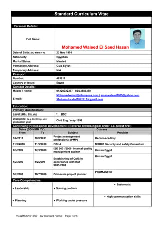 PG/QMS/SF/012/00 CV Standard Format Page 1 of 5
Standard Curriculum Vitae
M
Personal Details:
Full Name:
Mohamed Waleed El Saed Hasan
Date of Birth: (DD MMM YY) 23 Nov 1974
Nationality: Egyptian
Marital Status: Married
Permanent Address: Giza-Egypt
Temporary Address: N/A
Passport:
Number: 483912
Country of Issue: Egypt
Contact Details:
Mobile / Home: 01220022397 - 02/33883369
E-mail:
Mohamedwaled@allamsons.com / emanwaleed2005@yahoo.com
Mohamedwaled2892013@gmail.com
Education:
Primary Qualification:
Level: (MSc, BSc, etc) 1. BSC
Discipline: (e.g. Civil Eng, etc)
graduation year
Civil Eng / may-1998
Continuing Professional Development: (Reverse chronological order, i.e. latest first)
Dates (DD MMM YY) Courses
From To Subject Provider
1/6/2011 30/6/2011
Project management
professional (PMP)
Becom-acadimy
11/5/2010 11/5/2010 OSHA MIRDIF Security and safety Consultant
8/3/2009 12/3/2009
ISO 9001/2008- internal quality
management auditor
Kaizen Egypt
1/2/2009 5/2/2009
Establishing of QMS in
accordance with ISO
9001/2008
Kaizen Egypt
3/7/2006 10/7/2006 Primavera project planner
PROMASTER
Core Competencies:
 Leadership  Solving problem
 Systematic
 Planning  Working under pressure
 High communication skills
 