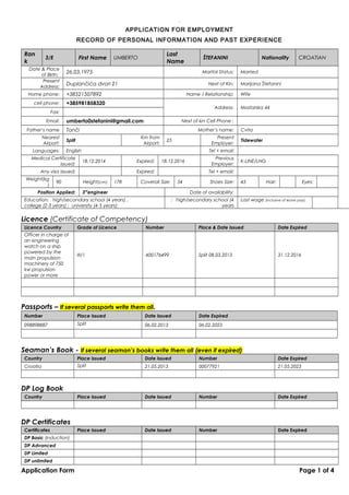 .01
APPLICATION FOR EMPLOYMENT
RECORD OF PERSONAL INFORMATION AND PAST EXPERIENCE
Ran
k
3/E First Name UMBERTO
Last
Name
ŠTEFANINI Nationality CROATIAN
Date & Place
of Birth:
26.03.1975 Marital Status: Married
Present
Address:
Duplančića dvori 21 Next of Kin: Marijana Štefanini
Home phone: +38521507892 Name / Relationship: Wife
cell phone: +385981858320
Address: Mostarska 44
Fax:
Email: umberto0stefanini@gmail.com Next of kin Cell Phone :
Father’s name Tonči Mother’s name: Cvita
Nearest
Airport:
Split
Km from
Airport:
25
Present
Employer:
Tidewater
Languages: English Tel + email:
Medical Certificate
issued:
18.12.2014 Expired: 18.12.2016
Previous
Employer:
K-LINE/LNG
Any visa issued: Expired: Tel + email:
Weight(kg
)
90 Height(cm) 178 Coverall Size: 54 Shoes Size: 45 Hair: Eyes:
Position Applied: 3rd
engineer Date of availability:
Education: high/secondary school (4 years) ,
college (2-3 years) ; university (4-5 years):
: high/secondary school (4
years
Last wage (inclusive of leave pay):
Licence (Certificate of Competency)
Licence Country Grade of Licence Number Place & Date Issued Date Expired
Officer in charge of
an engineering
watch on a ship
powered by the
main propulsion
machinery of 750
kw propulsion
power or more
III/1 400176499 Split 08.03.2013 31.12.2016
Passports – If several passports write them all.
Number Place Issued Date Issued Date Expired
098898887 Split 06.02.2013 06.02.2023
Seaman’s Book - If several seaman’s books write them all (even if expired)
Country Place Issued Date Issued Number Date Expired
Croatia Split 21.05.2013 00077921 21.05.2023
DP Log Book
Country Place Issued Date Issued Number Date Expired
DP Certificates
Certificates Place Issued Date Issued Number Date Expired
DP Basic (induction)
DP Advanced
DP Limited
DP unlimited
Application Form Page 1 of 4
 