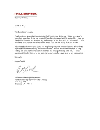 March 1, 2013
To whom it may concern,
This letter is my personal recommendation for Kenneth Neal Sedgwick. I have been Neal’s
immediate supervisor for the last year and I have been impressed with his work ethic. Neal has
always been punctual and we could rely on him to get to and from work in a safe manner. Neal
has always been eager to learn more about our services and had a very proactive attitude.
Neal learned our service quickly and was progressing very well when we realized that he had a
negative reaction to the drilling fluids used offshore. We felt it was not fair to Neal to keep
sending him offshore to work in an environment that could potentially harm him. I would
recommend Neal for hire, as he is a team player and would be a great asset to any organization.
Sincerely,
Joshua Arnold
Performance Development Director
Halliburton Energy Services/Sperry Drilling
4607 Hwy. 90 E.
Broussard, LA 70518
 