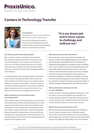 Careers in Technology Transfer
“It is my dream job
and it never ceases
to challenge and
enthuse me.”
How did you get into technology transfer?
After my academic studies, I entertained various possibilities
from marketing in Big Pharma and PhD in neuroscience to even
investment banking, but I knew I wanted to stay connected to
science even if not directly involved in lab work and as I started
my Research Commercialisation internship at Faculty of Medical
Sciences at the University Of Bristol, I knew technology transfer was
where I belonged.
As I started looking for a job in technology transfer, I relied heavily
on the PraxisUnico website for job adverts. When the job at The
Genome Analysis Centre (TGAC) came up I was instantly excited as
it offered such a variety of responsibilities – negotiation, setting up
new projects, fostering collaborations, market research, intellectual
property management etc. Even a year later I’m still sure it is my
dream job and it never ceases to challenge and enthuse me.
What training have you had which has been
particularly useful?
I have completed a part-time, distance-learning course at University
of Bournemouth (PG Certificate in Intellectual Property). It has been
intense but very useful. The course was very much hands-on and
case law-based. It was fascinating to learn all the different nuances
that can deem a patent invalid or allow a smell to be trademarked.
Moreover, Negotiation Essentials course on Coursera.org has been
revealing for me in steering discussions with industry partners. I am
also looking forward to the PraxisUnico’s Business Development and
Software Commercialisation courses.
What does your day-to-day role involve?
My every day duties involve assisting with the identification and
progression of potential Knowledge Exchange and Commercialisation
(KEC) opportunities, supportingTGAC staff in the development of
collaborative funding applications, developing networks and enabling
access toTGAC’s expertise in genomics and computational bioscience.
Occasionally I undertake market research activities in order for the
institute to make informed decisions about joint ventures, technology
investment and to keep track and predict trends in genomics and
bioinformatics applications. Collecting and recording KEC activity data
for monitoring and reporting purposes is also a big part of the job. All
this contributes to a longer-term objective of supporting the delivery of
TGAC KEC strategy and embedding a KEC culture within the institute.
Which achievements would you describe
as career highlights?
A 100% success rate in obtaining translational funding grants worth
£2.5 million is my main career highlight so far, especially since it
involved supporting academics through delivering elevator pitches
to panels of experts. It was incredibly rewarding to see all the hard
work pay off and the sheer joy on the faces of our scientists.
What do you enjoy most about your role?
Working towards building lasting relationships with collaborators.
I thrive on seeing the progress made in collaborative projects.
It starts with raw uncertainty, sometimes trust issues and perhaps a
power struggle, and to see all this change into mutual understanding
and grow into collaborative high-quality science is very rewarding.
Lana Semykina
Knowledge Exchange  Commercialisation
Officer at The Genome Analysis Centre
Lana has a BSc in Biochemistry and MSc in
Economics, Finance  Management from the
University of Bristol, where she also completed a
Research Commercialisation internship.
PraxisUnico is the UK’s leading professional association for research commercialisation practitioners.
For further information about careers in technology transfer and knowledge exchange visit www.praxisunico.org.uk
 