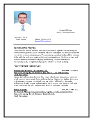 Rasem Al-Nazer 
(Finance & Admin. Management) 
Salwa Block 5 St. 6 
Salwa, Kuwait Mobile: (965)6614-3456 
Rasem007@hotmail.com 
ACCOUNTING PROFILE: 
Pro-active and results oriented with experience in all aspects of accounting and 
financial management. Detail-oriented, efficient and organized professional with 
experience in accounting systems. Possess strong analytical and problem solving 
skills, with the ability to make well thought out decisions. Excellent written and 
verbal communication skills. Highly trustworthy, discreet and ethical. 
Resourceful in the completion of projects, effective at multi-tasking. 
PROFESSIONAL EXPERIENCE: 
Aknan Global Company. (Real Estate Co.) Nov2013 – Sep.2014 
Reason for leaving the job: Company File Closed / Cant add residency. 
Chief Accountant: 
prepare financial records and reports for a variety of real estate transactions, which can 
include property sales, rentals, leases and time-sharing. Reports may include items such 
as development expenses, operational costs and profits. Additionally, accounting 
professionals develop revenue and expenditure cycle reports, lease abstracts, cash basis 
income statements and other budget-related items for real estate companies. 
Future Hayat Co. June.2013 – Oct.2013 
(Restaurants Management, constructions, logistic, security, communications) 
Reason for leaving the job: Company financial crisis. 
Chief Accountant: 
 