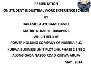 PRESENTATION
ON STUDENT INDUSTRIAL WORK EXPERIENCE SCHEME
BY
DARAMOLA AYOBAMI DANIEL
MATRIC NUMBER: 100409026
WHICH HELD AT
POWER HOLDING COMPANY OF NIGERIA PLC,
KUBWA BUSINESS UNIT PLOT 146, PHASE 2 SITE 2
ALONG GADA NASCO ROAD KUBWA ABUJA
MAY , 2014.
 