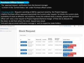 The approval request notification from the General manager
is shown in the Current Status tab under Purchase officer screen.
1.Pending at GM : Request is pending at GM for approval raised by the Project Engineer.
2.Before Purchase officer approves/rejects/edit the Current order request he checks the current stock,
availability of stock at different site locations. Incase the ordered stock is already present the purchase
officer will raise a new request to Project Engineer/General manger of that site to allocate the
the stock to site from where the stock request was raised.
3.At each step an email notification message is sent to respective stake holders.
Purchase Officer Screen
 