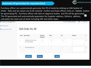 Purchase officer can automatically generate the PO of stock by clicking on Edit button of
Order . Rate and tax values are to be entered ,further purchase officer clicks on Update button
for generating PO. Purchase officer will click on Approve button and PO will be generated .
The PO generated will automatically populates the Supplier address, Delivery address,
calculates the total cost of stock including VAT and other taxes.
Automatic PO generation for requested Stock
 