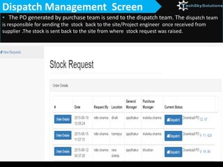  The PO generated by purchase team is send to the dispatch team. The dispatch team
is responsible for sending the stock back to the site/Project engineer once received from
supplier .The stock is sent back to the site from where stock request was raised.
Dispatch Management Screen
 