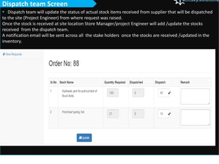  Dispatch team will update the status of actual stock items received from supplier that will be dispatched
to the site (Project Engineer) from where request was raised.
Once the stock is received at site location Store Manager/project Engineer will add /update the stocks
received from the dispatch team.
A notification email will be sent across all the stake holders once the stocks are received /updated in the
inventory.
Dispatch team Screen
 