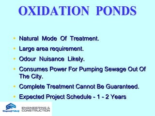 • Natural Mode Of Treatment.Natural Mode Of Treatment.
• Large area requirement.Large area requirement.
• Odour Nuisance Likely.Odour Nuisance Likely.
• Consumes Power For Pumping Sewage Out OfConsumes Power For Pumping Sewage Out Of
The City.The City.
• Complete Treatment Cannot Be Guaranteed.Complete Treatment Cannot Be Guaranteed.
• Expected Project Schedule - 1 - 2 YearsExpected Project Schedule - 1 - 2 Years
 