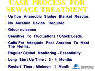 • Up flow Anaerobic Sludge Blanket Reactor.Up flow Anaerobic Sludge Blanket Reactor.
• No Aeration Device Required.No Aeration Device Required.
• Odour nuisanceOdour nuisance
• Sensitive To Fluctuations / Shock Loads.Sensitive To Fluctuations / Shock Loads.
• Calls For Adequate Post Aeration To MeetCalls For Adequate Post Aeration To Meet
The Norms.The Norms.
• Regular Skilled Monitoring - Essentiality.Regular Skilled Monitoring - Essentiality.
• Long Start Up Time : 3 - 4 MonthsLong Start Up Time : 3 - 4 Months
• Restart Time : Minimum 1 MonthRestart Time : Minimum 1 Month
 