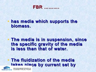 FBR ……….FBR ……….
• has media which supports thehas media which supports the
biomass.biomass.
• The media is in suspension, sinceThe media is in suspension, since
the specific gravity of the mediathe specific gravity of the media
is less than that of water.is less than that of water.
• The fluidization of the mediaThe fluidization of the media
takes place by current set bytakes place by current set by
aeration.aeration.
 