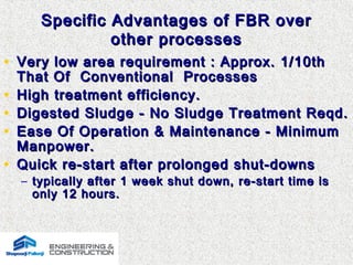 Specific Advantages of FBR overSpecific Advantages of FBR over
other processesother processes
• Very low area requirement : Approx. 1/10thVery low area requirement : Approx. 1/10th
That Of Conventional ProcessesThat Of Conventional Processes
• High treatment efficiency.High treatment efficiency.
• Digested Sludge - No Sludge Treatment Reqd.Digested Sludge - No Sludge Treatment Reqd.
• Ease Of Operation & Maintenance - MinimumEase Of Operation & Maintenance - Minimum
Manpower.Manpower.
• Quick re-start after prolonged shut-downsQuick re-start after prolonged shut-downs
– typically after 1 week shut down, re-start time istypically after 1 week shut down, re-start time is
only 12 hours.only 12 hours.
 
