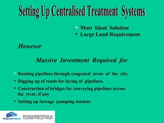 • Most Ideal Solution
• Large Land Requirement
However
• Routing pipelines through congested areas of the city.
• Digging up of roads for laying of pipelines.
• Construction of bridges for conveying pipelines across
the river, if any
• Setting up Sewage pumping stations
Massive Investment Required for
 