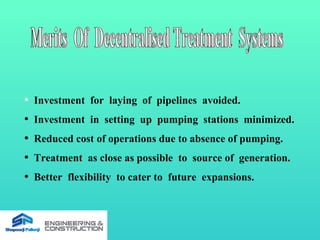 • Investment for laying of pipelines avoided.
• Investment in setting up pumping stations minimized.
• Reduced cost of operations due to absence of pumping.
• Treatment as close as possible to source of generation.
• Better flexibility to cater to future expansions.
 