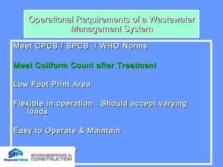 Operational Requirements of a WastewaterOperational Requirements of a Wastewater
Management SystemManagement System
Meet CPCB / SPCB / WHO NormsMeet CPCB / SPCB / WHO Norms
Meet Coliform Count after TreatmentMeet Coliform Count after Treatment
Low Foot Print AreaLow Foot Print Area
Flexible in operation : Should accept varyingFlexible in operation : Should accept varying
loadsloads
Easy to Operate & MaintainEasy to Operate & Maintain
No smell / odourNo smell / odour
 