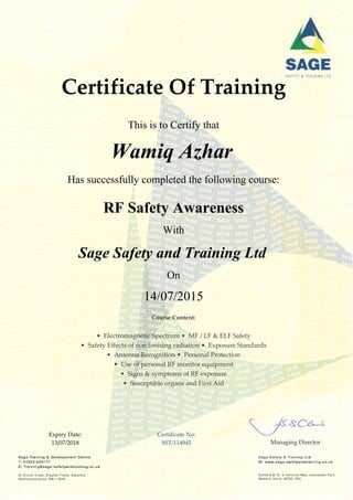 Certificate Of Training
This is to Certify that
Wamiq Azhar
Has successfully completed the following course:
RF Safety Awareness
With
Sage Safety and Training Ltd
On
14/07/2015
Course Content:
• Electromagnetic Spectrum • MF / LF & ELF Safety
• Safety Effects of non ionising radiation • Exposure Standards
• Antenna Recognition • Personal Protection
• Use of personal RF monitor equipment
• Signs & symptoms of RF exposure
• Susceptible organs and First Aid
Expiry Date:
13/07/2018
Certificate No:
SST/114945 Managing Director
 