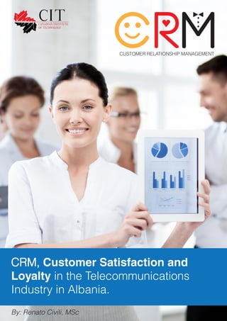 CUSTOMER RELATIONSHIP MANAGEMENT
CRM, Customer Satisfaction and
Loyalty in the Telecommunications
Industry in Albania.
By: Renato Civili, MSc
 