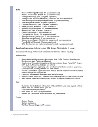  Page 2 | (506) 367-3439
Skills
 Business Planning (Advanced, 20+ years experience)
 Process Improvement (Expert, 20+ years experience)
 Strategic Planning (Expert, 20+ years experience)
 Strategic Sales and Market Planning (Advanced, 20+ years experience)
 Sales Training and Development (Advanced, 10 years experience)
 Sales Analysis (Advanced, 10 years experience)
 Customer Relations (Expert, 20+ years experience)
 Market Planning (Advanced, 3 years experience)
 Microsoft Office (Advanced, 20+ years experience)
 Negotiation (Expert, 20+ years experience)
 Pricing (Intermediate, 3 years experience)
 Proposal Writing (Expert, 20+ years experience)
 Sales Management (Advanced, 15 years experience)
 Sales Operations (Expert, 10 years experience)
 Salesforce.com System Administrator (Advanced, 8 years experience)
 Team Building (Advanced, 10 years experience)
 CRM Development and Implementation (Advanced, 5 years experience)
Salesforce Experience - Salesforce.com CRM System Administrator (8 years)
Experience with Group, Professional, Enterprise and Unlimited Editions including:
Administration
 User Creation and Management, Permission Sets, Profile Creation, Role Hierarchy
Development, User Training and Support
 Supplemental Application Integration and Implementation (Great Plains ERP, Syspro
ERP, Outlook, Mailchimp, Hubspot and others)
 Territory Management organizing sales structure into territories based on geography,
named accounts, industry/verticals and other criteria
 Security Controls from organization wide defaults down to field level security as well as
session settings and login policies
 Creation of templates for letterhead, email and mail merge.
 Data importation using Data Loader to create new records and update existing records
 Mass transfer, delete and re-assignment of Lead, Account and Opportunity records
Build
 Customize standard objects with custom fields, validation rules, page layouts, settings ,
button, links and actions, record types etc.
 Forecast function implementation
 Price Books and Products implementation
 Reports and Dashboards across all objects and joined reports
Create
 Custom Objects
 Custom Applications
 Workflow Rules and Approval Processes
 