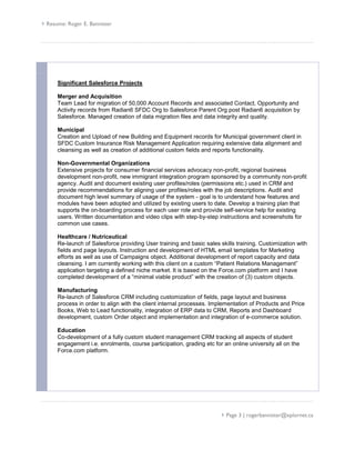 Resume: Roger E. Bannister
 Page 3 | rogerbannister@xplornet.ca
Significant Salesforce Projects
Merger and Acquisition
Team Lead for migration of 50,000 Account Records and associated Contact, Opportunity and
Activity records from Radian6 SFDC Org to Salesforce Parent Org post Radian6 acquisition by
Salesforce. Managed creation of data migration files and data integrity and quality.
Municipal
Creation and Upload of new Building and Equipment records for Municipal government client in
SFDC Custom Insurance Risk Management Application requiring extensive data alignment and
cleansing as well as creation of additional custom fields and reports functionality.
Non-Governmental Organizations
Extensive projects for consumer financial services advocacy non-profit, regional business
development non-profit, new immigrant integration program sponsored by a community non-profit
agency. Audit and document existing user profiles/roles (permissions etc.) used in CRM and
provide recommendations for aligning user profiles/roles with the job descriptions. Audit and
document high level summary of usage of the system - goal is to understand how features and
modules have been adopted and utilized by existing users to date. Develop a training plan that
supports the on-boarding process for each user role and provide self-service help for existing
users. Written documentation and video clips with step-by-step instructions and screenshots for
common use cases.
Healthcare / Nutriceutical
Re-launch of Salesforce providing User training and basic sales skills training. Customization with
fields and page layouts. Instruction and development of HTML email templates for Marketing
efforts as well as use of Campaigns object. Additional development of report capacity and data
cleansing. I am currently working with this client on a custom “Patient Relations Management”
application targeting a defined niche market. It is based on the Force.com platform and I have
completed development of a “minimal viable product” with the creation of (3) custom objects.
Manufacturing
Re-launch of Salesforce CRM including customization of fields, page layout and business
process in order to align with the client internal processes. Implementation of Products and Price
Books, Web to Lead functionality, integration of ERP data to CRM, Reports and Dashboard
development, custom Order object and implementation and integration of e-commerce solution.
Education
Co-development of a fully custom student management CRM tracking all aspects of student
engagement i.e. enrolments, course participation, grading etc for an online university all on the
Force.com platform.
 