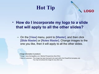 Hot Tip How do I incorporate my logo to a slide that will apply to all the other slides?  On the  [View]  menu, point to  [Master],  and then click  [Slide Master]  or  [Notes Master].  Change images to the one you like, then it will apply to all the other slides.  [ Image information in product ] Image : www.themegallery.com, Medical Perspectives (Eye Wire) Note to customers : This image has been licensed to be used within this PowerPoint template only.  You may not extract the image for any other use.  