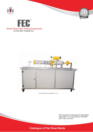 Catalogue of Flat Sheet Media
FEC
R
World Class Filter Testing Equipments
An ISO 9001 Certified Co.
FEC Test Rig for Cleanable Air Filter Media
Model FEC - 111a according to VDI 3926
ISO 11057, ISO 5011
FEC Cleanable Air Filter Media Model - 111A
 