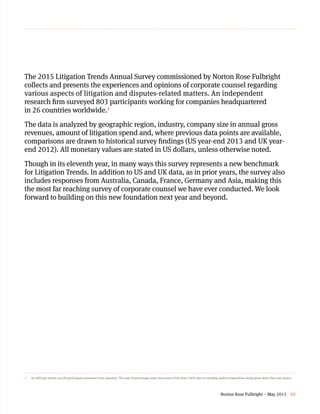 The 2015 Litigation Trends Annual Survey commissioned by Norton Rose Fulbright
collects and presents the experiences and opinions of corporate counsel regarding
various aspects of litigation and disputes-related matters. An independent
research firm surveyed 803 participants working for companies headquartered
in 26 countries worldwide.1
The data is analyzed by geographic region, industry, company size in annual gross
revenues, amount of litigation spend and, where previous data points are available,
comparisons are drawn to historical survey findings (US year-end 2013 and UK year-
end 2012). All monetary values are stated in US dollars, unless otherwise noted.
Though in its eleventh year, in many ways this survey represents a new benchmark
for Litigation Trends. In addition to US and UK data, as in prior years, the survey also
includes responses from Australia, Canada, France, Germany and Asia, making this
the most far reaching survey of corporate counsel we have ever conducted. We look
forward to building on this new foundation next year and beyond.
1	 As with any survey, not all participants answered every question. The sum of percentages may total more or less than 100% due to rounding and/or respondents being given more than one option.
Norton Rose Fulbright – May 2015 03
 