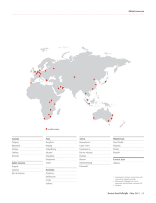Norton Rose Fulbright – May 2015 65
Global resources
Our office locations
1	 Susandarini & Partners in association with
Norton Rose Fulbright Australia
2	 Mohammed Al-Ghamdi Law Firm in
association with Fulbright & Jaworski LLP
3	 Alliances
Canada
Calgary
Montréal
Ottawa
Québec
Toronto
Latin America
Bogotá
Caracas
Rio de Janeiro
Asia
Bangkok
Beijing
Hong Kong
Jakarta1
Shanghai
Singapore
Tokyo
Australia
Brisbane
Melbourne
Perth
Sydney
Africa
Bujumbura3
Cape Town
Casablanca
Dar es Salaam
Durban
Harare3
Johannesburg
Kampala3
Middle East
Abu Dhabi
Bahrain
Dubai
Riyadh2
Central Asia
Almaty
 