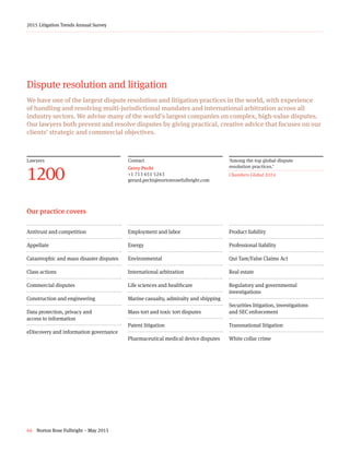 66 Norton Rose Fulbright – May 2015
2015 Litigation Trends Annual Survey
Lawyers
1200
Dispute resolution and litigation
We have one of the largest dispute resolution and litigation practices in the world, with experience
of handling and resolving multi-jurisdictional mandates and international arbitration across all
industry sectors. We advise many of the world’s largest companies on complex, high-value disputes.
Our lawyers both prevent and resolve disputes by giving practical, creative advice that focuses on our
clients’ strategic and commercial objectives.
Contact
Gerry Pecht
+1 713 651 5243
gerard.pecht@nortonrosefulbright.com
‘Among the top global dispute
resolution practices.’
Chambers Global 2014
Antitrust and competition
Appellate
Catastrophic and mass disaster disputes
Class actions
Commercial disputes
Construction and engineering
Data protection, privacy and
access to information
eDiscovery and information governance
Employment and labor
Energy
Environmental
International arbitration
Life sciences and healthcare
Marine casualty, admiralty and shipping
Mass tort and toxic tort disputes
Patent litigation
Pharmaceutical medical device disputes
Product liability
Professional liability
Qui Tam/False Claims Act
Real estate
Regulatory and governmental
investigations
Securities litigation, investigations
and SEC enforcement
Transnational litigation
White collar crime
Our practice covers
 