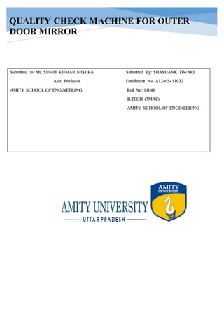 QUALITY CHECK MACHINE FOR OUTER
DOOR MIRROR
Submitted to: Mr. SUMIT KUMAR MISHRA Submitted By: SHASHANK TIWARI
Asst. Professor Enrollment No. A12405411032
AMITY SCHOOL OF ENGINEERING Roll No: 11046
B.TECH (7MAE)
AMITY SCHOOL OF ENGINEERING
 