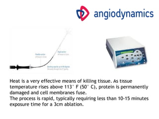Heat is a very effective means of killing tissue. As tissue
temperature rises above 113° F (50° C), protein is permanently
damaged and cell membranes fuse.
The process is rapid, typically requiring less than 10-15 minutes
exposure time for a 3cm ablation.
 