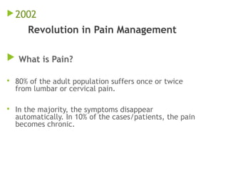 2002
Revolution in Pain Management
 What is Pain?
 80% of the adult population suffers once or twice
from lumbar or cervical pain.
 In the majority, the symptoms disappear
automatically. In 10% of the cases/patients, the pain
becomes chronic.
 