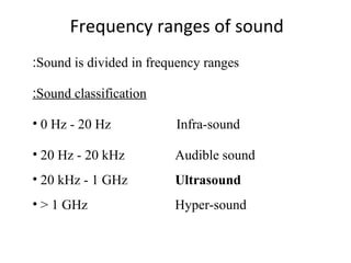 Frequency ranges of sound
Sound is divided in frequency ranges:
Sound classification:
• 0 Hz - 20 Hz Infra-sound
• 20 Hz - 20 kHz Audible sound
• 20 kHz - 1 GHz Ultrasound
• > 1 GHz Hyper-sound
 