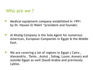 Who are we ?
 Medical equipment company established in 1991
by Dr. Hassan El Wakil “president and founder.
 Al Khalig Company is the Sole Agent for numerous
American, European Companies in Egypt & the Middle
East.
 We are covering a lot of regions in Egypt ( Cairo ,
Alexandria , Tanta , Assiut , Sohag, Luxor, Aswan) and
outside Egypt as well (Saudi Arabia and previously
Lybia).
 